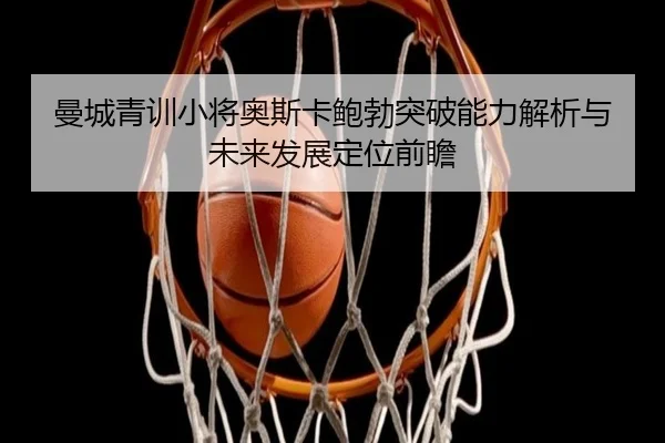 曼城青训小将奥斯卡鲍勃突破能力解析与未来发展定位前瞻