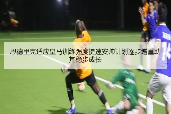 恩德里克适应皇马训练强度提速安帅计划逐步增重助其稳步成长